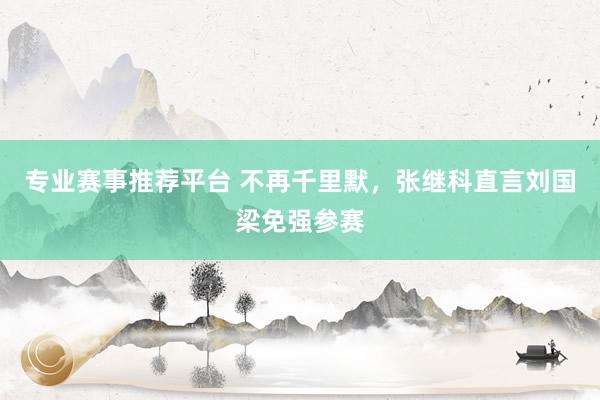 专业赛事推荐平台 不再千里默，张继科直言刘国梁免强参赛
