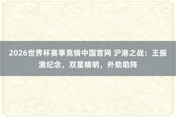 2026世界杯赛事竞猜中国官网 沪港之战:王振澳纪念,双星精明,外助助阵
