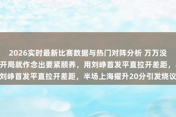 2026实时最新比赛数据与热门对阵分析 万万没意想卢伟半决赛第三场一开局就作念出要紧颐养,用刘峥首发平直拉开差距,半场上海擢升20分引发烧议