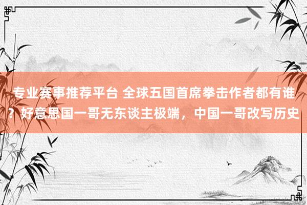 专业赛事推荐平台 全球五国首席拳击作者都有谁?好意思国一哥无东谈主极端,中国一哥改写历史