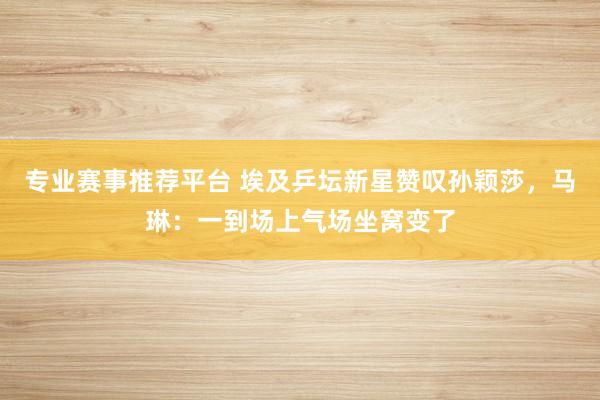专业赛事推荐平台 埃及乒坛新星赞叹孙颖莎,马琳:一到场上气场坐窝变了
