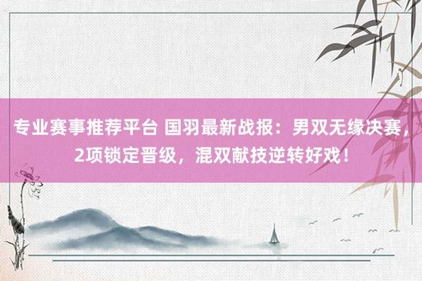 专业赛事推荐平台 国羽最新战报:男双无缘决赛,2项锁定晋级,混双献技逆转好戏!