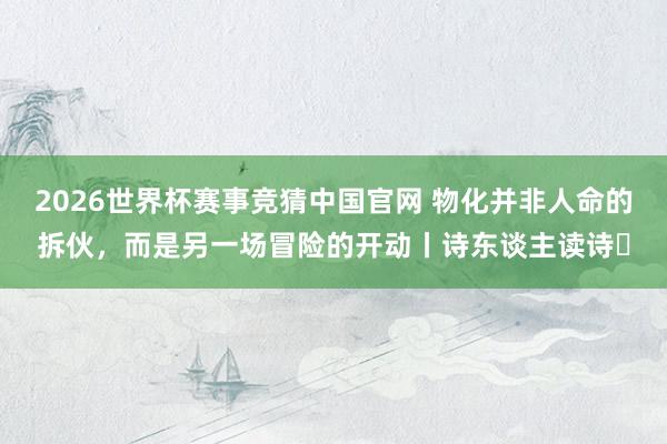 2026世界杯赛事竞猜中国官网 物化并非人命的拆伙,而是另一场冒险的开动丨诗东谈主读诗㊵
