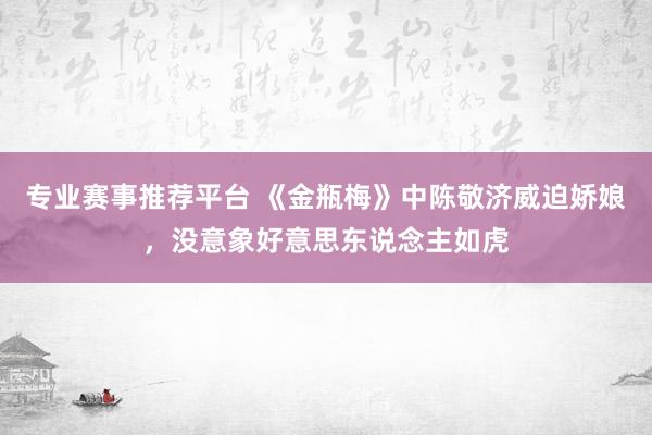 专业赛事推荐平台 《金瓶梅》中陈敬济威迫娇娘,没意象好意思东说念主如虎