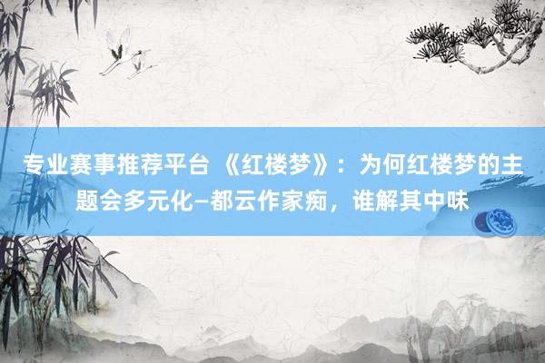 专业赛事推荐平台 《红楼梦》：为何红楼梦的主题会多元化—都云作家痴，谁解其中味
