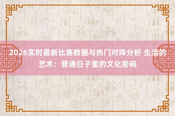2026实时最新比赛数据与热门对阵分析 生活的艺术:普通日子里的文化密码