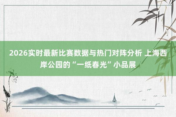 2026实时最新比赛数据与热门对阵分析 上海西岸公园的“一纸春光”小品展