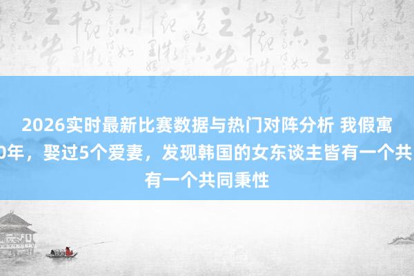 2026实时最新比赛数据与热门对阵分析 我假寓韩国20年,娶过5个爱妻,发现韩国的女东谈主皆有一个共同秉性