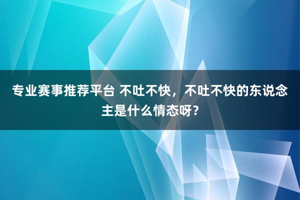 专业赛事推荐平台 不吐不快，不吐不快的东说念主是什么情态呀？