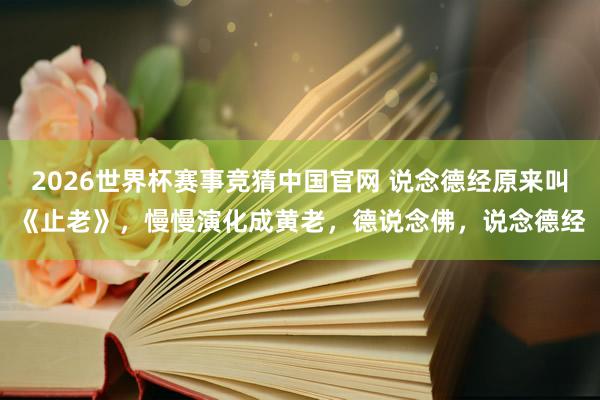 2026世界杯赛事竞猜中国官网 说念德经原来叫《止老》，慢慢演化成黄老，德说念佛，说念德经