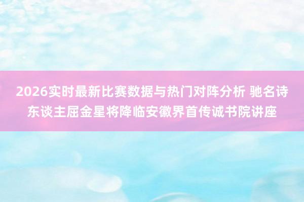 2026实时最新比赛数据与热门对阵分析 驰名诗东谈主屈金星将降临安徽界首传诚书院讲座