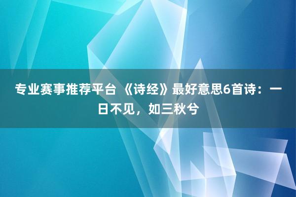 专业赛事推荐平台 《诗经》最好意思6首诗:一日不见,如三秋兮