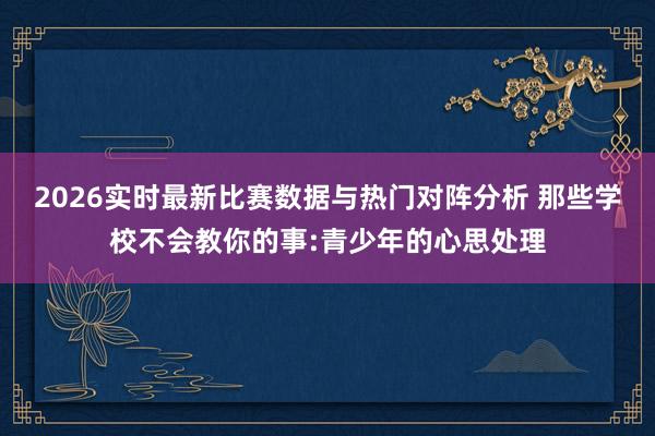 2026实时最新比赛数据与热门对阵分析 那些学校不会教你的事:青少年的心思处理