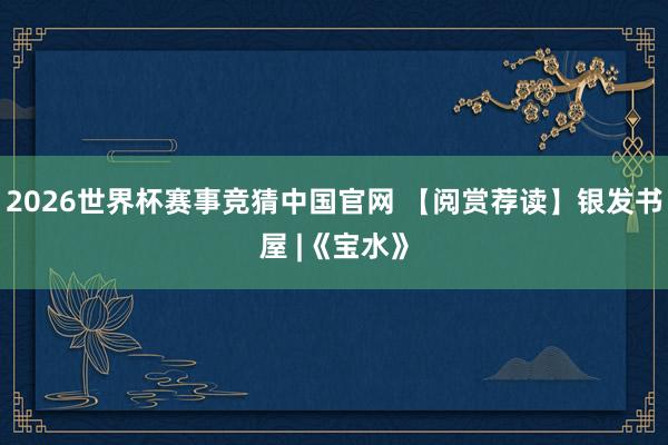 2026世界杯赛事竞猜中国官网 【阅赏荐读】银发书屋 |《宝水》