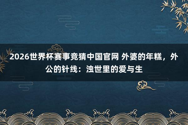 2026世界杯赛事竞猜中国官网 外婆的年糕,外公的针线:浊世里的爱与生