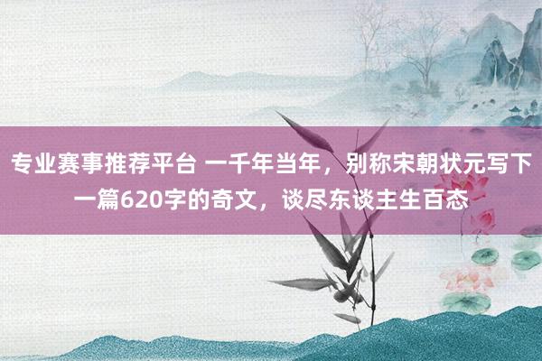 专业赛事推荐平台 一千年当年,别称宋朝状元写下一篇620字的奇文,谈尽东谈主生百态