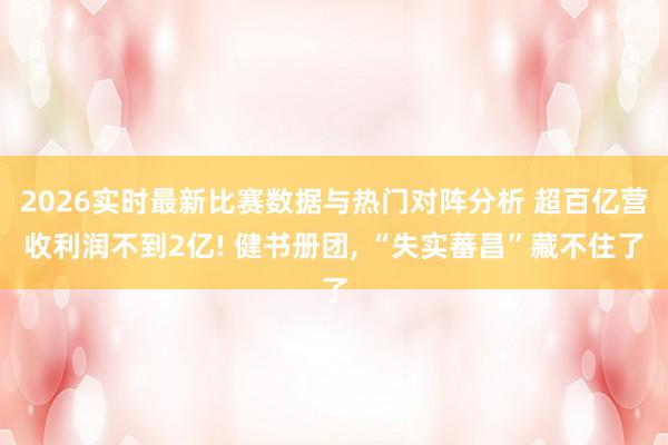 2026实时最新比赛数据与热门对阵分析 超百亿营收利润不到2亿! 健书册团， “失实蕃昌”藏不住了
