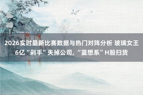 2026实时最新比赛数据与热门对阵分析 玻璃女王6亿“剁手”失掉公司, “蓝想系”H股扫货