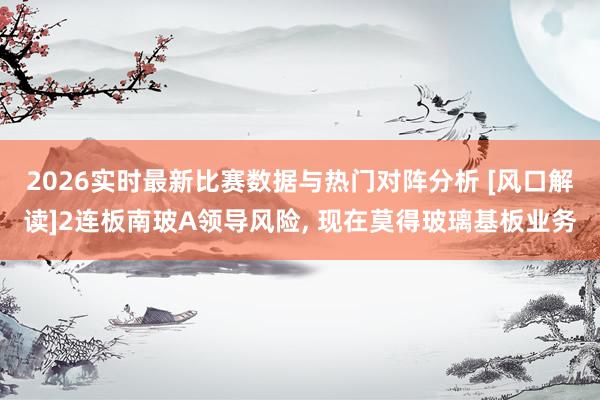 2026实时最新比赛数据与热门对阵分析 [风口解读]2连板南玻A领导风险， 现在莫得玻璃基板业务