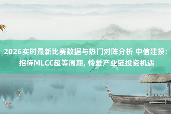 2026实时最新比赛数据与热门对阵分析 中信建投: 招待MLCC超等周期, 怜爱产业链投资机遇