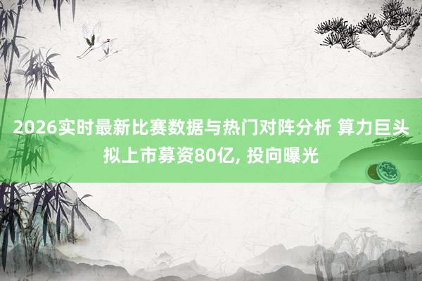 2026实时最新比赛数据与热门对阵分析 算力巨头拟上市募资80亿, 投向曝光