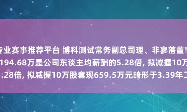 专业赛事推荐平台 博科测试常务副总司理、非寥落董事、副董事长田金年薪194.68万是公司东谈主均薪酬的5.28倍, 拟减握10万股套现659.5万元畸形于3.39年工资