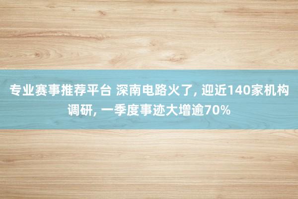 专业赛事推荐平台 深南电路火了, 迎近140家机构调研, 一季度事迹大增逾70%