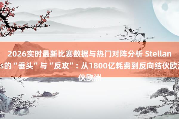 2026实时最新比赛数据与热门对阵分析 Stellantis的“垂头”与“反攻”: 从1800亿耗费到反向结伙欧洲