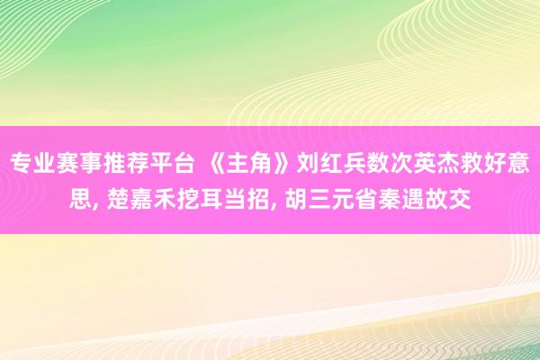 专业赛事推荐平台 《主角》刘红兵数次英杰救好意思, 楚嘉禾挖耳当招, 胡三元省秦遇故交