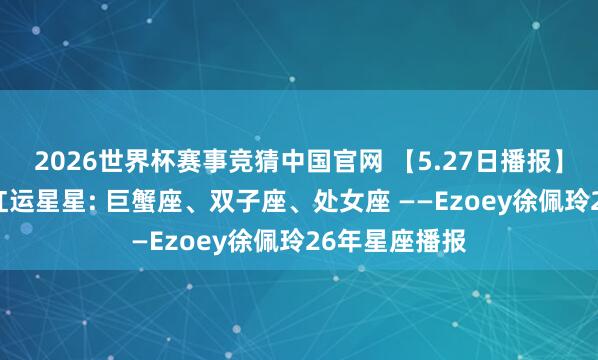 2026世界杯赛事竞猜中国官网 【5.27日播报】教训成长日 红运星星: 巨蟹座、双子座、处女座 ——Ezoey徐佩玲26年星座播报