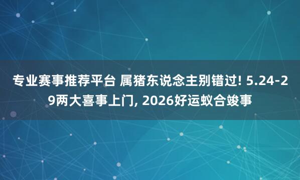 专业赛事推荐平台 属猪东说念主别错过! 5.24-29两大喜事上门, 2026好运蚁合竣事