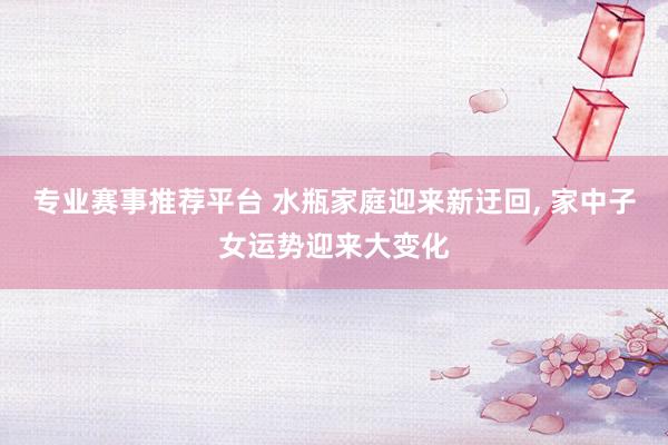 专业赛事推荐平台 水瓶家庭迎来新迂回， 家中子女运势迎来大变化