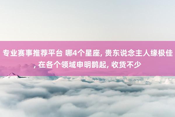 专业赛事推荐平台 哪4个星座, 贵东说念主人缘极佳, 在各个领域申明鹊起, 收货不少