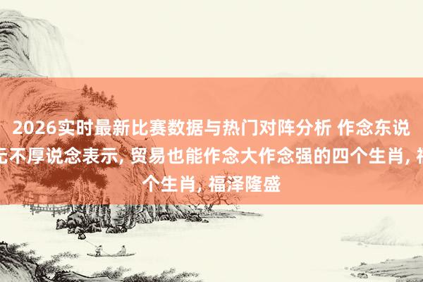 2026实时最新比赛数据与热门对阵分析 作念东说念主从无不厚说念表示， 贸易也能作念大作念强的四个生肖， 福泽隆盛