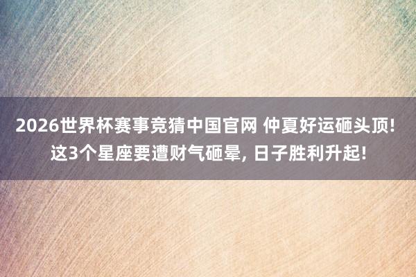 2026世界杯赛事竞猜中国官网 仲夏好运砸头顶! 这3个星座要遭财气砸晕, 日子胜利升起!