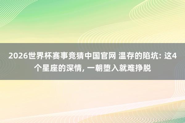 2026世界杯赛事竞猜中国官网 温存的陷坑: 这4个星座的深情, 一朝堕入就难挣脱