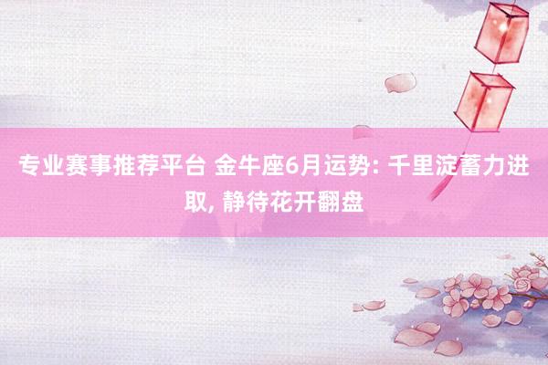 专业赛事推荐平台 金牛座6月运势: 千里淀蓄力进取, 静待花开翻盘