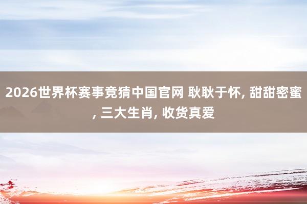 2026世界杯赛事竞猜中国官网 耿耿于怀， 甜甜密蜜， 三大生肖， 收货真爱