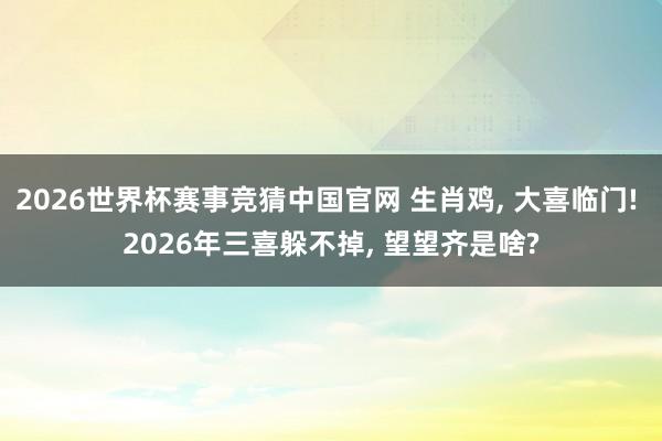 2026世界杯赛事竞猜中国官网 生肖鸡, 大喜临门! 2026年三喜躲不掉, 望望齐是啥?