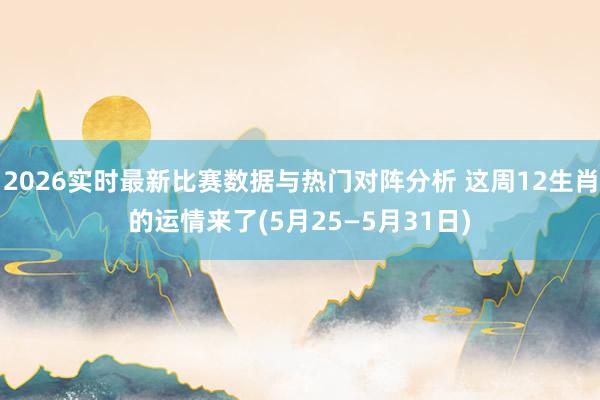 2026实时最新比赛数据与热门对阵分析 这周12生肖的运情来了(5月25—5月31日)