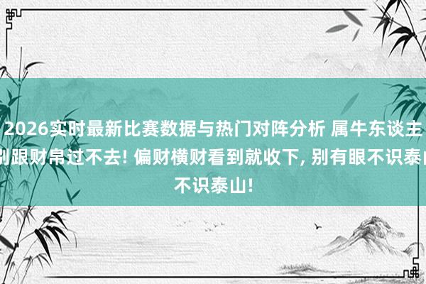 2026实时最新比赛数据与热门对阵分析 属牛东谈主, 别跟财帛过不去! 偏财横财看到就收下, 别有眼不识泰山!