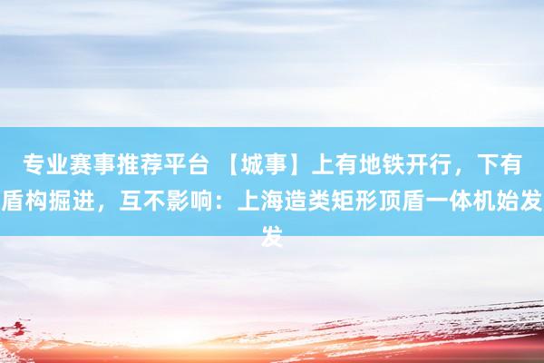 专业赛事推荐平台 【城事】上有地铁开行,下有盾构掘进,互不影响:上海造类矩形顶盾一体机始发