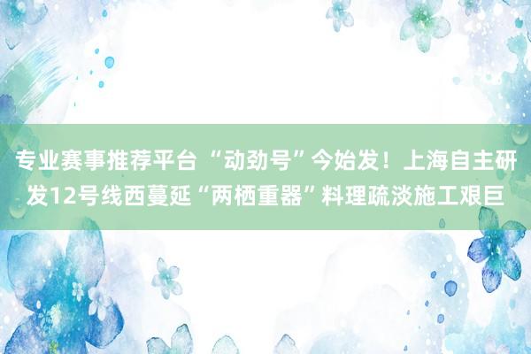 专业赛事推荐平台 “动劲号”今始发!上海自主研发12号线西蔓延“两栖重器”料理疏淡施工艰巨