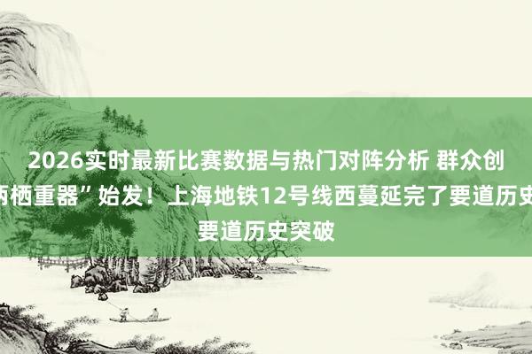2026实时最新比赛数据与热门对阵分析 群众创始“两栖重器”始发!上海地铁12号线西蔓延完了要道历史突破