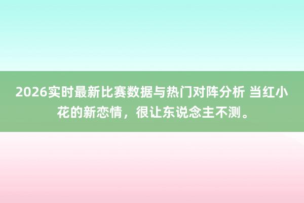 2026实时最新比赛数据与热门对阵分析 当红小花的新恋情,很让东说念主不测。