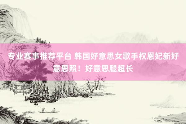 专业赛事推荐平台 韩国好意思女歌手权恩妃新好意思照!好意思腿超长