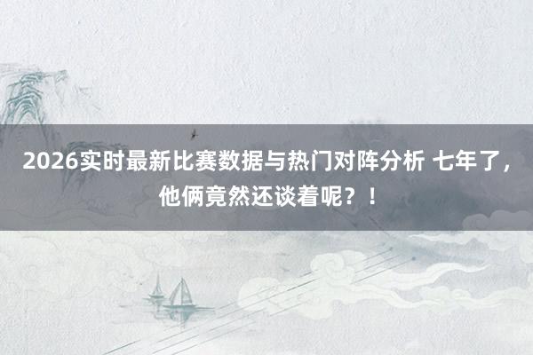 2026实时最新比赛数据与热门对阵分析 七年了,他俩竟然还谈着呢?!