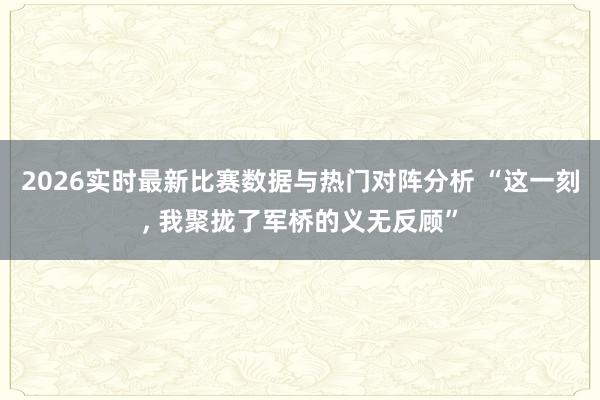 2026实时最新比赛数据与热门对阵分析 “这一刻, 我聚拢了军桥的义无反顾”