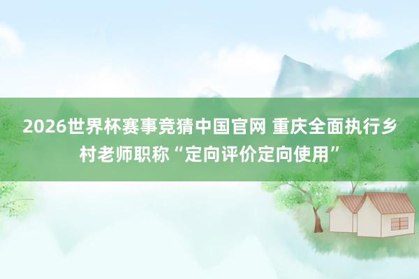 2026世界杯赛事竞猜中国官网 重庆全面执行乡村老师职称“定向评价定向使用”