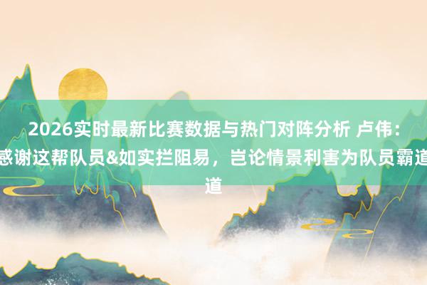 2026实时最新比赛数据与热门对阵分析 卢伟:感谢这帮队员&如实拦阻易,岂论情景利害为队员霸道